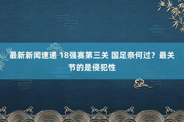 最新新闻速递 18强赛第三关 国足奈何过？最关节的是侵犯性