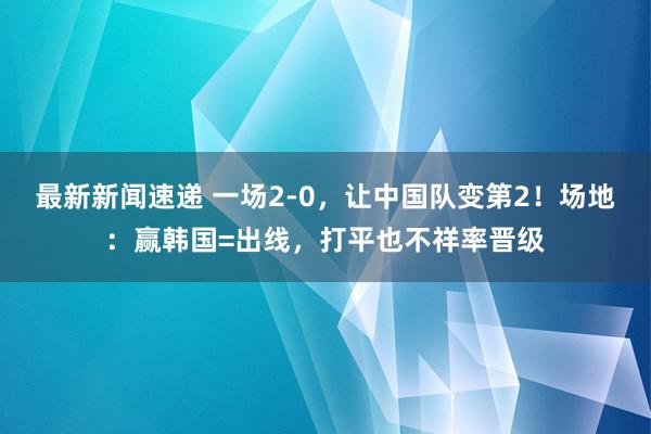 最新新闻速递 一场2-0，让中国队变第2！场地：赢韩国=出线，打平也不祥率晋级