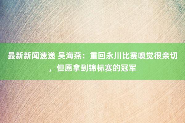 最新新闻速递 吴海燕：重回永川比赛嗅觉很亲切，但愿拿到锦标赛的冠军