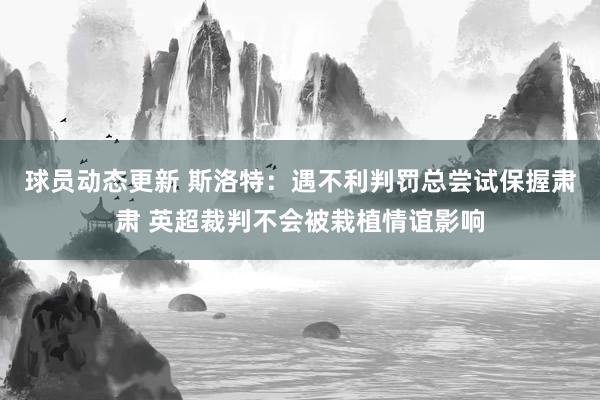 球员动态更新 斯洛特：遇不利判罚总尝试保握肃肃 英超裁判不会被栽植情谊影响