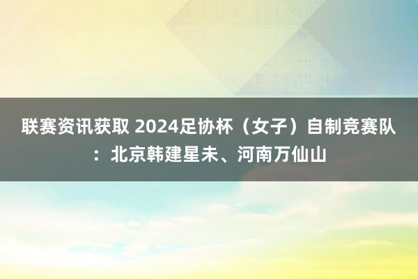 联赛资讯获取 2024足协杯（女子）自制竞赛队：北京韩建星未、河南万仙山