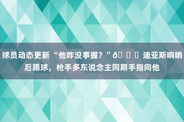 球员动态更新 “他咋没事握？”😂迪亚斯响哨后踢球，枪手多东说念主同期手指向他