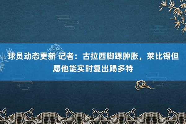 球员动态更新 记者：古拉西脚踝肿胀，莱比锡但愿他能实时复出踢多特