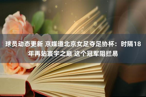 球员动态更新 京媒道北京女足夺足协杯：时隔18年再站寰宇之巅 这个冠军阻拦易