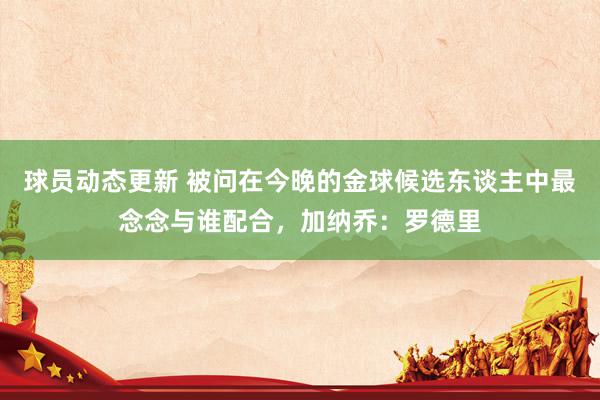 球员动态更新 被问在今晚的金球候选东谈主中最念念与谁配合，加纳乔：罗德里