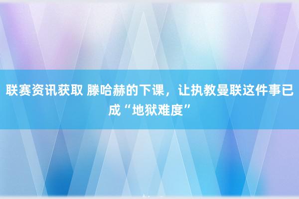 联赛资讯获取 滕哈赫的下课，让执教曼联这件事已成“地狱难度”