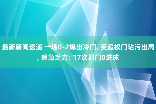 最新新闻速递 一场0-2爆出冷门, 英超权门玷污出局, 遑急乏力: 17次射门0进球