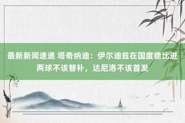 最新新闻速递 塔奇纳迪：伊尔迪兹在国度德比进两球不该替补，达尼洛不该首发