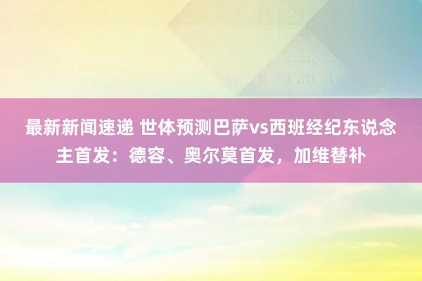 最新新闻速递 世体预测巴萨vs西班经纪东说念主首发：德容、奥尔莫首发，加维替补