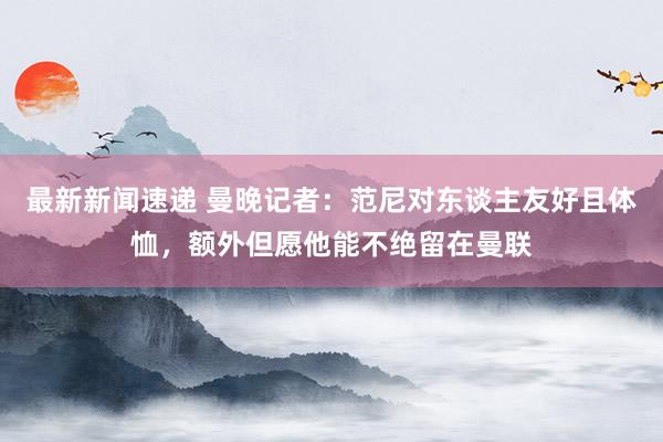 最新新闻速递 曼晚记者：范尼对东谈主友好且体恤，额外但愿他能不绝留在曼联