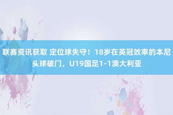 联赛资讯获取 定位球失守！18岁在英冠效率的本尼头球破门，U19国足1-1澳大利亚