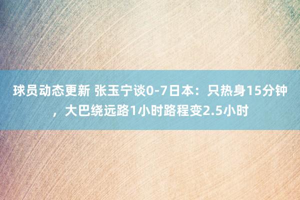 球员动态更新 张玉宁谈0-7日本：只热身15分钟，大巴绕远路1小时路程变2.5小时