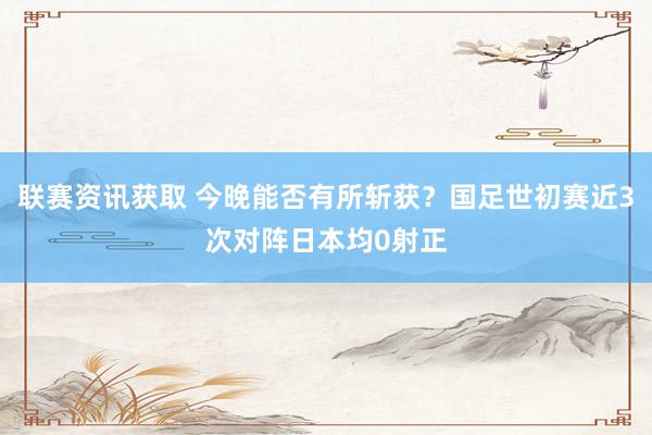 联赛资讯获取 今晚能否有所斩获？国足世初赛近3次对阵日本均0射正