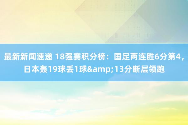 最新新闻速递 18强赛积分榜：国足两连胜6分第4，日本轰19球丢1球&13分断层领跑