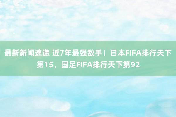 最新新闻速递 近7年最强敌手！日本FIFA排行天下第15，国足FIFA排行天下第92