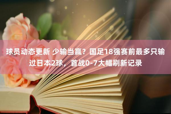 球员动态更新 少输当赢？国足18强赛前最多只输过日本2球，首战0-7大幅刷新记录