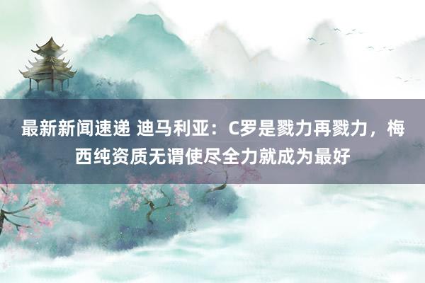 最新新闻速递 迪马利亚：C罗是戮力再戮力，梅西纯资质无谓使尽全力就成为最好