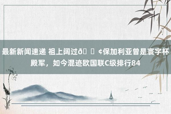 最新新闻速递 祖上阔过😢保加利亚曾是寰宇杯殿军，如今混迹欧国联C级排行84