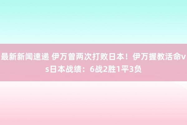 最新新闻速递 伊万曾两次打败日本！伊万握教活命vs日本战绩：6战2胜1平3负