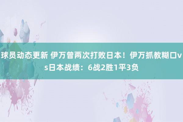 球员动态更新 伊万曾两次打败日本！伊万抓教糊口vs日本战绩：6战2胜1平3负