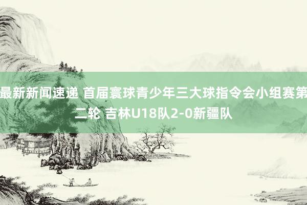 最新新闻速递 首届寰球青少年三大球指令会小组赛第二轮 吉林U18队2-0新疆队