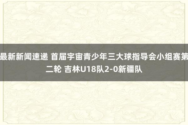 最新新闻速递 首届宇宙青少年三大球指导会小组赛第二轮 吉林U18队2-0新疆队