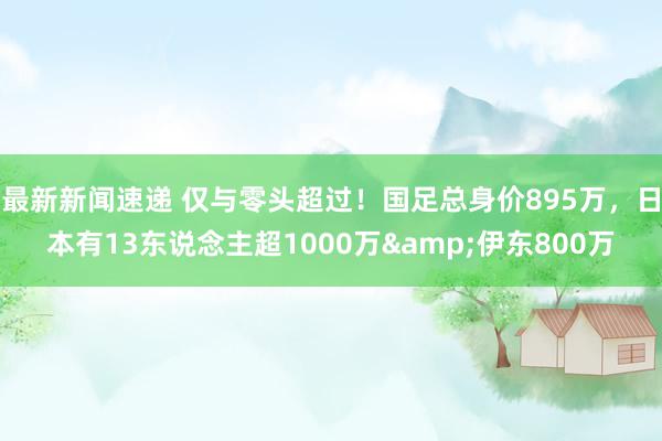 最新新闻速递 仅与零头超过！国足总身价895万，日本有13东说念主超1000万&伊东800万