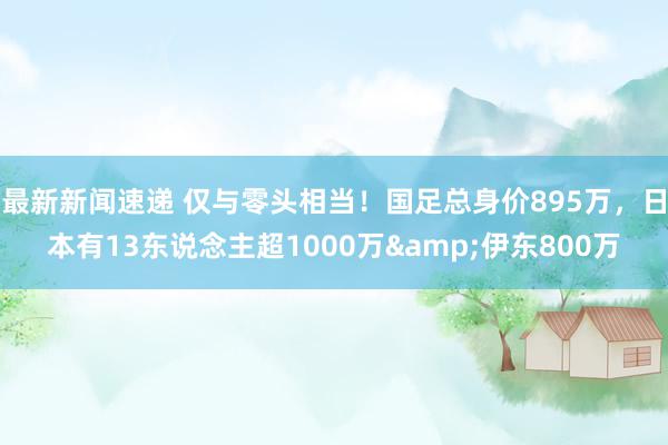 最新新闻速递 仅与零头相当！国足总身价895万，日本有13东说念主超1000万&伊东800万