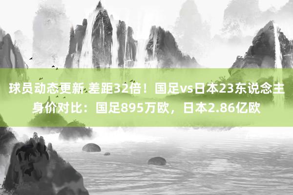 球员动态更新 差距32倍！国足vs日本23东说念主身价对比：国足895万欧，日本2.86亿欧