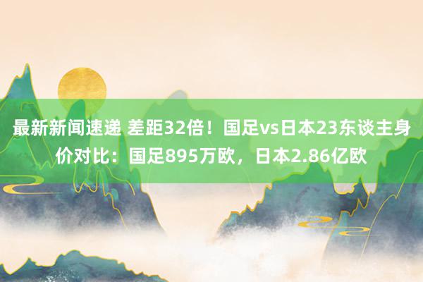 最新新闻速递 差距32倍！国足vs日本23东谈主身价对比：国足895万欧，日本2.86亿欧