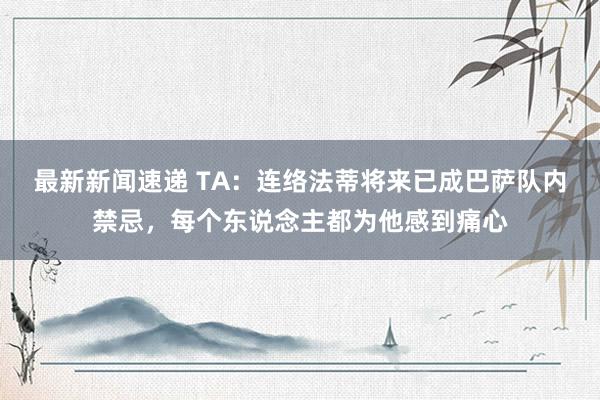 最新新闻速递 TA：连络法蒂将来已成巴萨队内禁忌，每个东说念主都为他感到痛心