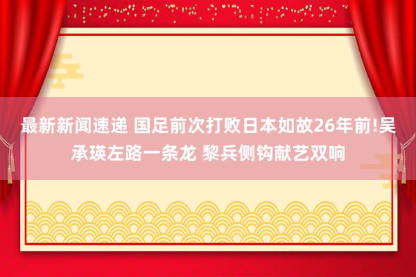 最新新闻速递 国足前次打败日本如故26年前!吴承瑛左路一条龙 黎兵侧钩献艺双响