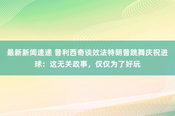 最新新闻速递 普利西奇谈效法特朗普跳舞庆祝进球：这无关政事，仅仅为了好玩