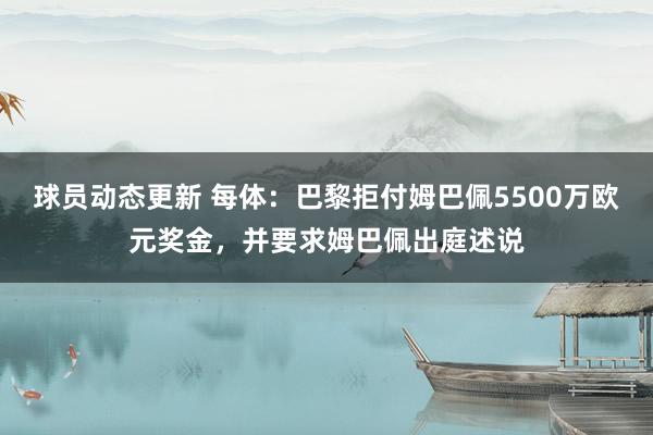 球员动态更新 每体：巴黎拒付姆巴佩5500万欧元奖金，并要求姆巴佩出庭述说