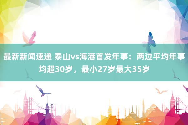 最新新闻速递 泰山vs海港首发年事：两边平均年事均超30岁，最小27岁最大35岁