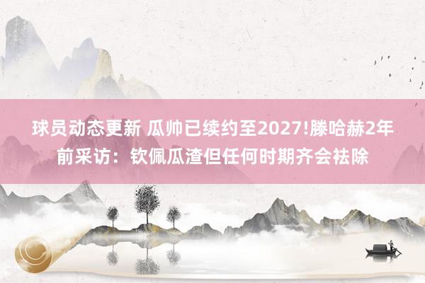 球员动态更新 瓜帅已续约至2027!滕哈赫2年前采访：钦佩瓜渣但任何时期齐会袪除