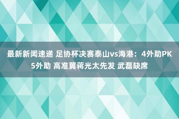 最新新闻速递 足协杯决赛泰山vs海港：4外助PK5外助 高准翼蒋光太先发 武磊缺席