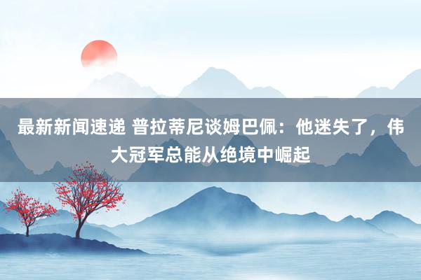 最新新闻速递 普拉蒂尼谈姆巴佩：他迷失了，伟大冠军总能从绝境中崛起