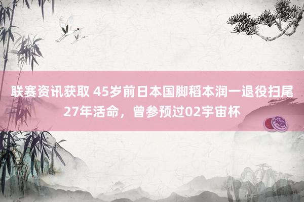 联赛资讯获取 45岁前日本国脚稻本润一退役扫尾27年活命，曾参预过02宇宙杯