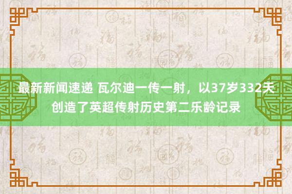 最新新闻速递 瓦尔迪一传一射，以37岁332天创造了英超传射历史第二乐龄记录