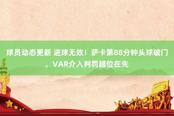 球员动态更新 进球无效！萨卡第88分钟头球破门，VAR介入判罚越位在先