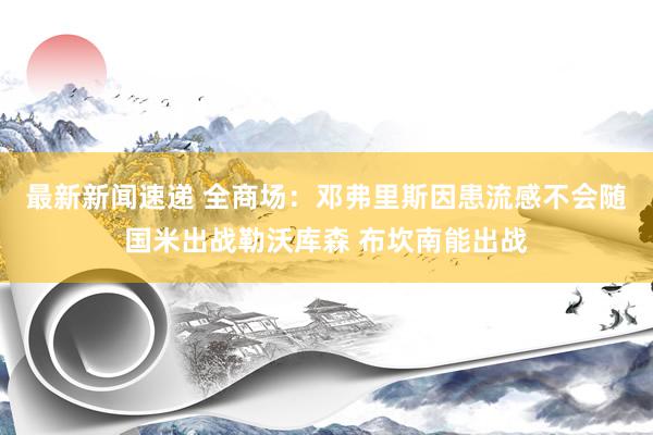 最新新闻速递 全商场：邓弗里斯因患流感不会随国米出战勒沃库森 布坎南能出战