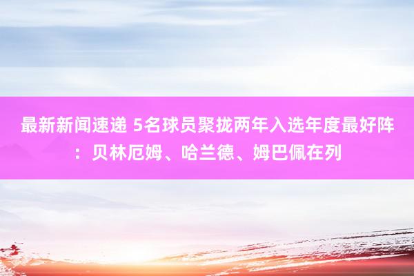 最新新闻速递 5名球员聚拢两年入选年度最好阵：贝林厄姆、哈兰德、姆巴佩在列