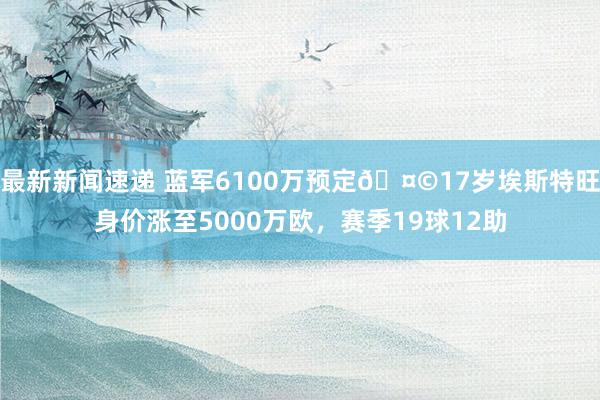 最新新闻速递 蓝军6100万预定🤩17岁埃斯特旺身价涨至5000万欧，赛季19球12助