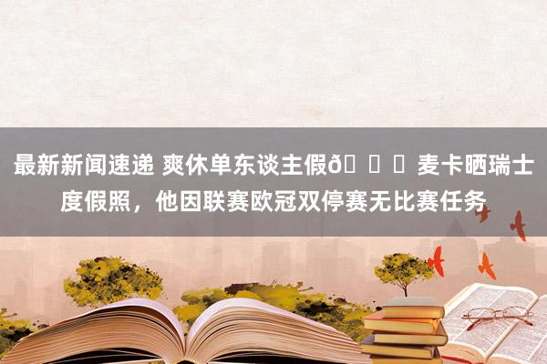 最新新闻速递 爽休单东谈主假😀麦卡晒瑞士度假照，他因联赛欧冠双停赛无比赛任务