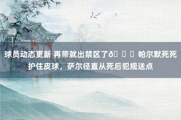 球员动态更新 再带就出禁区了😂帕尔默死死护住皮球，萨尔径直从死后犯规送点