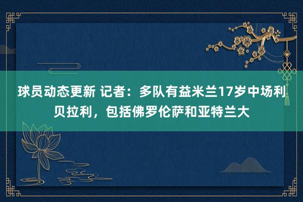 球员动态更新 记者：多队有益米兰17岁中场利贝拉利，包括佛罗伦萨和亚特兰大