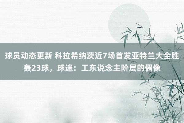 球员动态更新 科拉希纳茨近7场首发亚特兰大全胜轰23球，球迷：工东说念主阶层的偶像