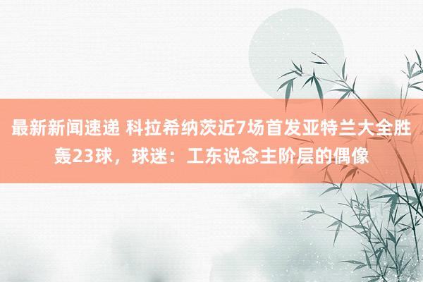 最新新闻速递 科拉希纳茨近7场首发亚特兰大全胜轰23球，球迷：工东说念主阶层的偶像