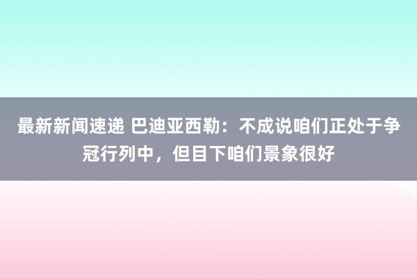 最新新闻速递 巴迪亚西勒：不成说咱们正处于争冠行列中，但目下咱们景象很好